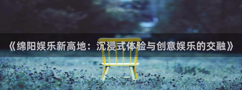 彩虹多多官网：《绵阳娱乐新高地：沉浸式体验与创意娱乐的交融》
